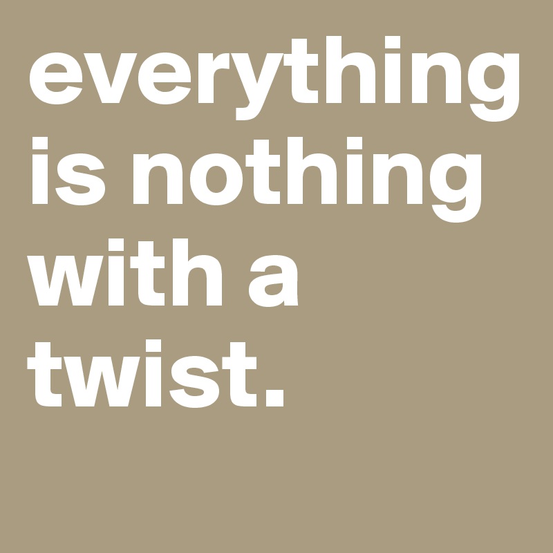 everything is nothing with a twist.