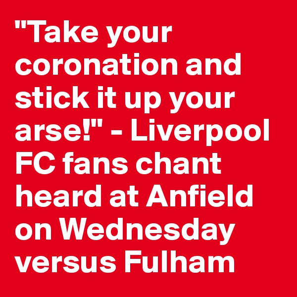 "Take your coronation and stick it up your arse!" - Liverpool FC fans chant heard at Anfield on Wednesday versus Fulham