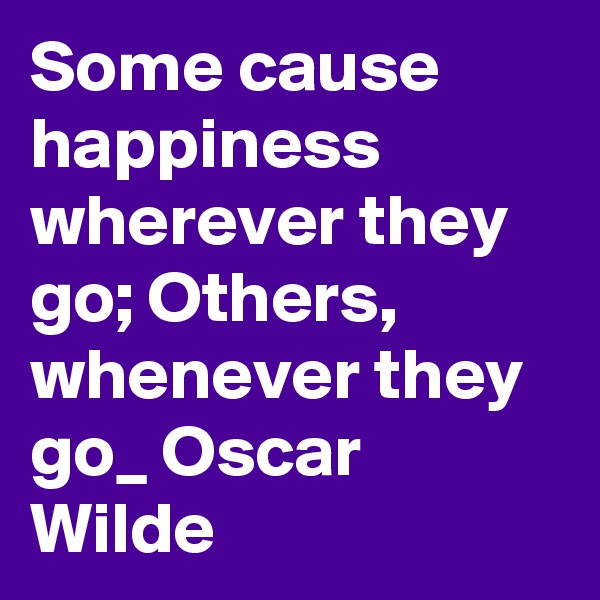 Some cause happiness wherever they go; Others, whenever they go_ Oscar Wilde
