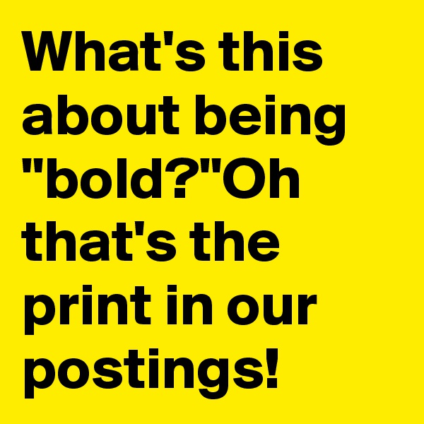 What's this about being "bold?"Oh that's the print in our postings!