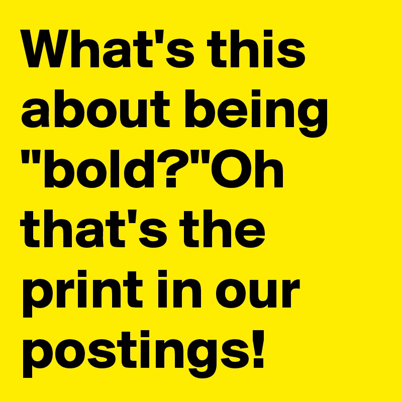 What's this about being "bold?"Oh that's the print in our postings!