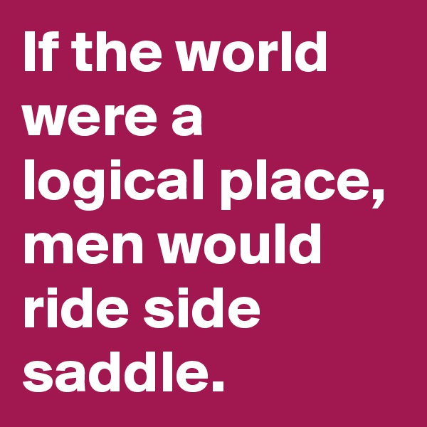 If the world were a logical place, men would ride side saddle.