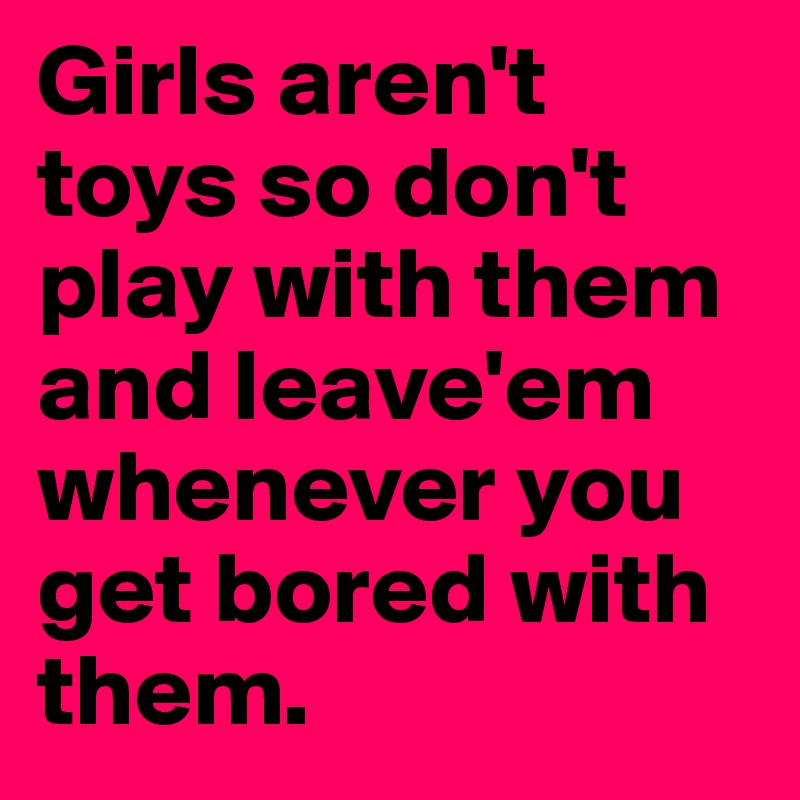 Girls aren't  toys so don't play with them and leave'em whenever you get bored with them.