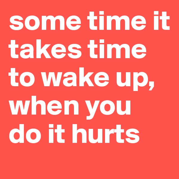 some time it takes time to wake up, when you do it hurts