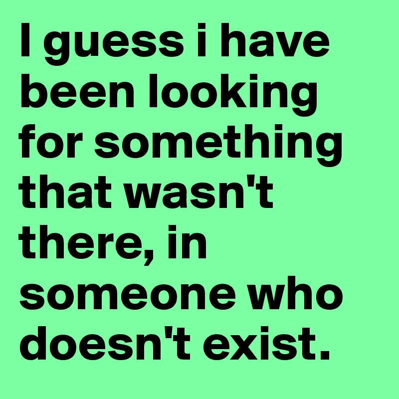 I guess i have been looking for something that wasn't there, in someone who doesn't exist.