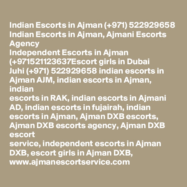 Indian Escorts in Ajman (+971) 522929658 Indian Escorts in Ajman, Ajmani Escorts
Agency
Independent Escorts in Ajman (+971521123637Escort girls in Dubai
Juhi (+971) 522929658 indian escorts in Ajman AJM, indian escorts in Ajman, indian
escorts in RAK, indian escorts in Ajmani AD, indian escorts in fujairah, indian
escorts in Ajman, Ajman DXB escorts, Ajman DXB escorts agency, Ajman DXB escort
service, independent escorts in Ajman DXB, escort girls in Ajman DXB,
www.ajmanescortservice.com
