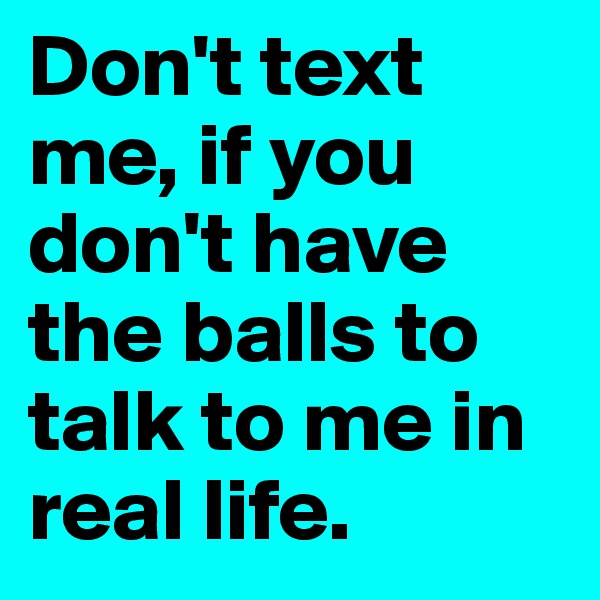 Don't text me, if you don't have the balls to talk to me in real life.