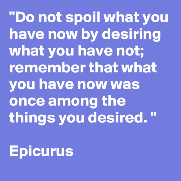 "Do not spoil what you have now by desiring what you have not;  remember that what you have now was once among the things you desired. "

Epicurus