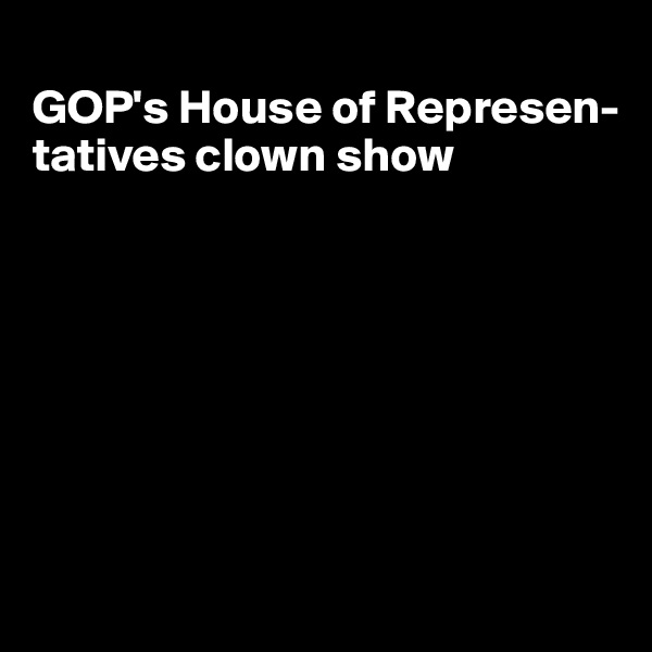 
GOP's House of Represen-tatives clown show







