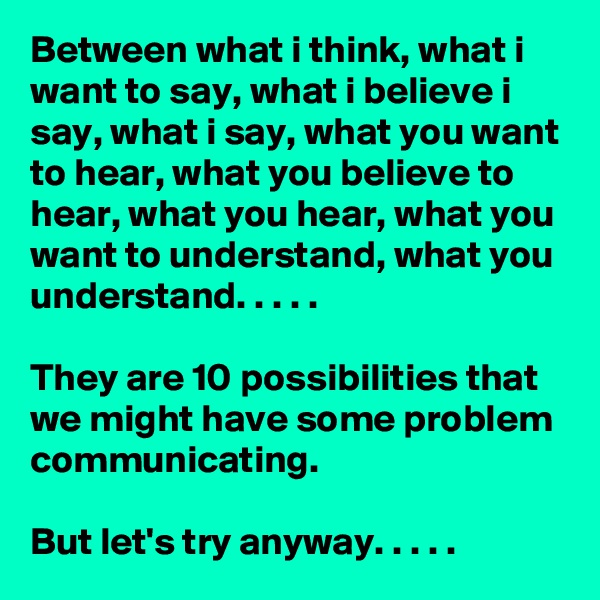 Between what i think, what i want to say, what i believe i say, what i say, what you want to hear, what you believe to
hear, what you hear, what you want to understand, what you understand. . . . . 

They are 10 possibilities that we might have some problem communicating.

But let's try anyway. . . . . 