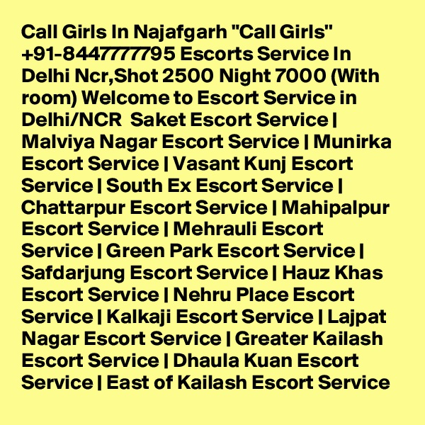 Call Girls In Najafgarh "Call Girls'' +91-8447777795 Escorts Service In Delhi Ncr,Shot 2500 Night 7000 (With room) Welcome to Escort Service in Delhi/NCR  Saket Escort Service | Malviya Nagar Escort Service | Munirka Escort Service | Vasant Kunj Escort Service | South Ex Escort Service | Chattarpur Escort Service | Mahipalpur Escort Service | Mehrauli Escort Service | Green Park Escort Service | Safdarjung Escort Service | Hauz Khas Escort Service | Nehru Place Escort Service | Kalkaji Escort Service | Lajpat Nagar Escort Service | Greater Kailash Escort Service | Dhaula Kuan Escort Service | East of Kailash Escort Service