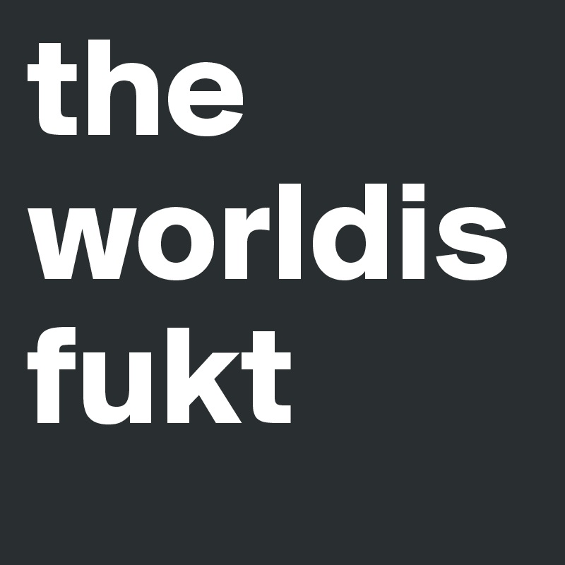 the
worldisfukt