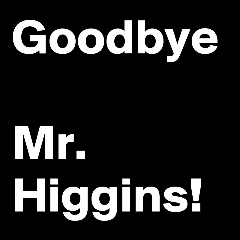 Goodbye

Mr. Higgins!