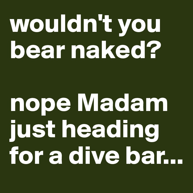 wouldn't you bear naked? 

nope Madam just heading for a dive bar...