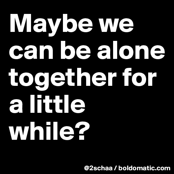 Maybe we can be alone together for a little while?