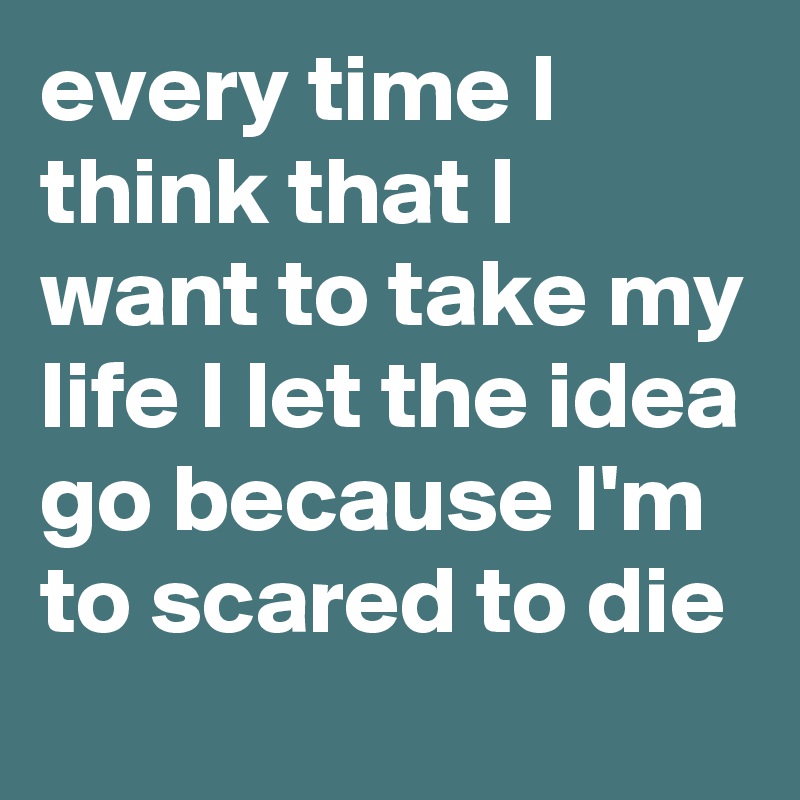 every time I think that I want to take my life I let the idea go because I'm to scared to die 