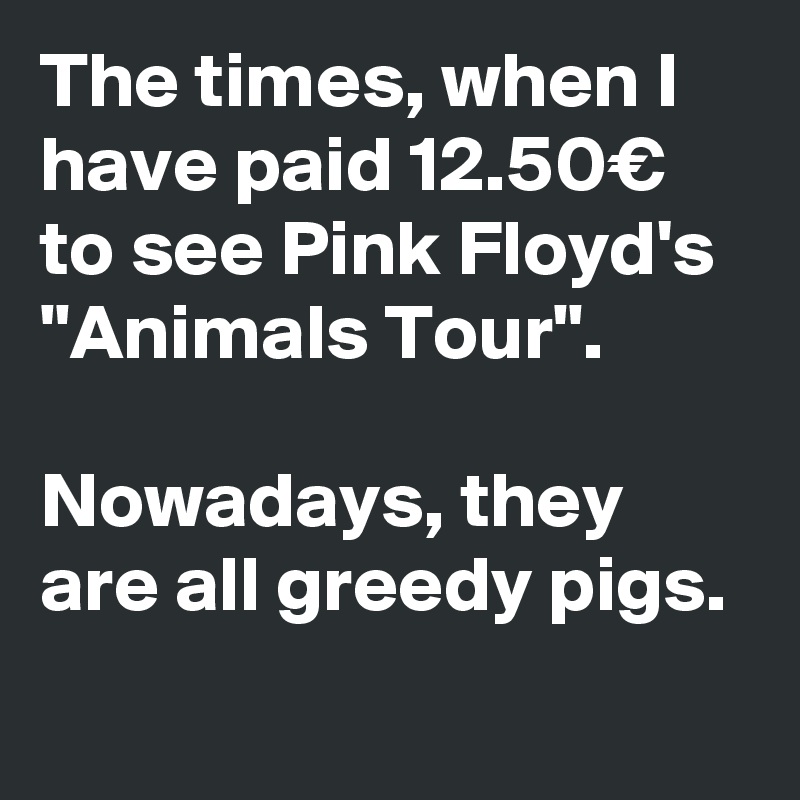 The times, when I have paid 12.50€ to see Pink Floyd's "Animals Tour".

Nowadays, they are all greedy pigs.
