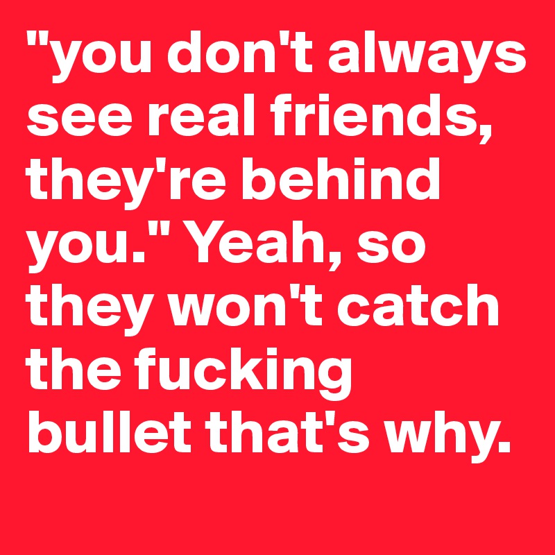 "you don't always see real friends, they're behind you." Yeah, so they won't catch the fucking bullet that's why.