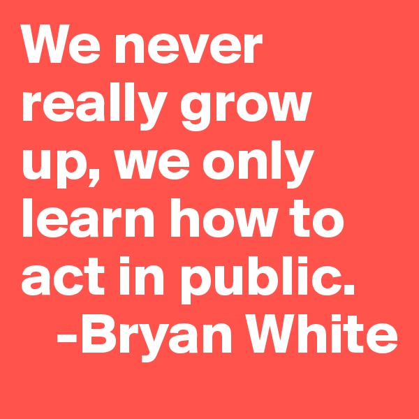 We never really grow up, we only learn how to act in public.
   -Bryan White