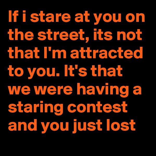 If i stare at you on the street, its not that I'm attracted to you. It's that we were having a staring contest and you just lost