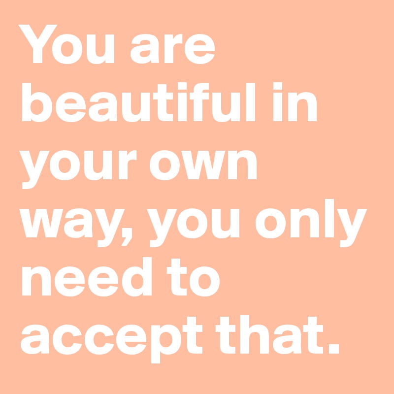 You are beautiful in your own way, you only need to accept that. 