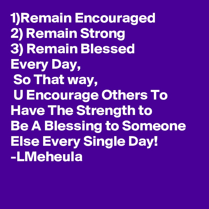1)Remain Encouraged
2) Remain Strong
3) Remain Blessed 
Every Day,
 So That way,
 U Encourage Others To Have The Strength to
Be A Blessing to Someone Else Every Single Day!
-LMeheula

  