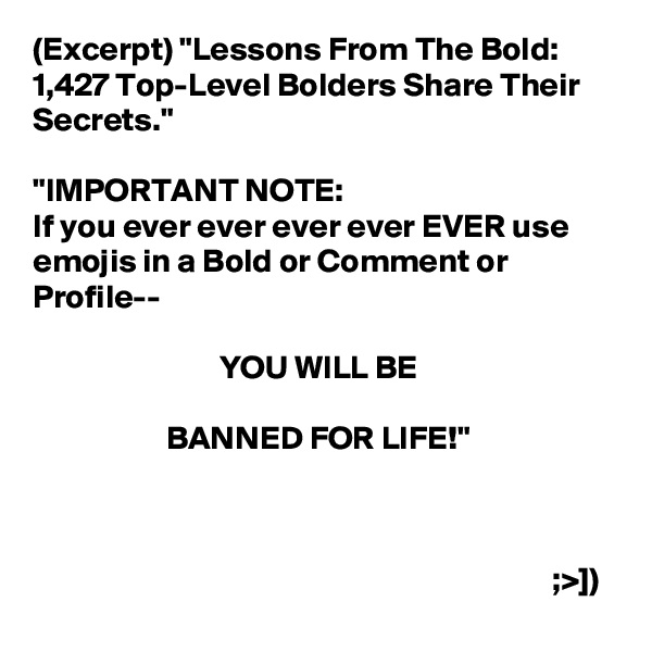 (Excerpt) "Lessons From The Bold: 1,427 Top-Level Bolders Share Their Secrets."

"IMPORTANT NOTE:
If you ever ever ever ever EVER use emojis in a Bold or Comment or Profile--
                    
                            YOU WILL BE

                    BANNED FOR LIFE!"



                                                                              ;>])