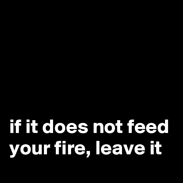 




if it does not feed your fire, leave it