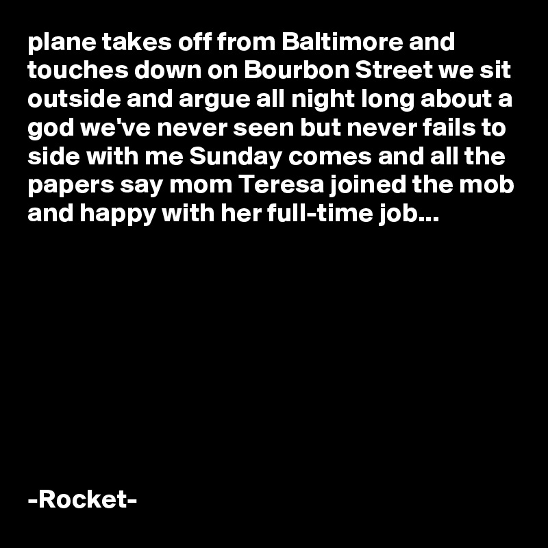 plane takes off from Baltimore and touches down on Bourbon Street we sit outside and argue all night long about a god we've never seen but never fails to side with me Sunday comes and all the papers say mom Teresa joined the mob and happy with her full-time job...









-Rocket-
