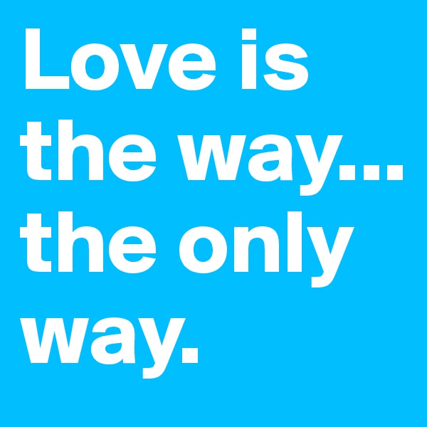 Love is the way...
the only way.