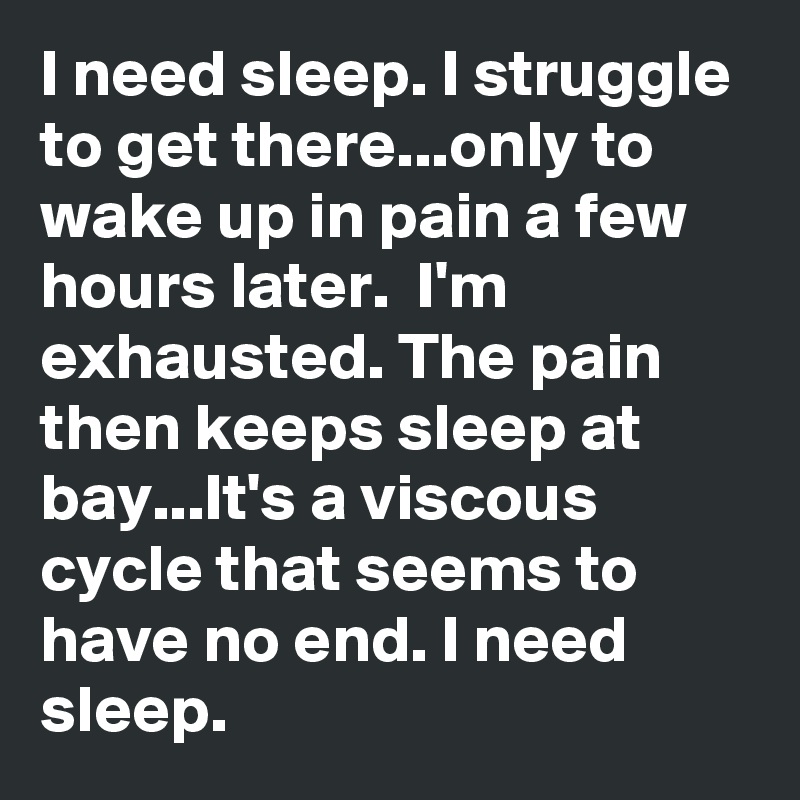 I need sleep. I struggle to get there...only to wake up in pain a few hours later.  I'm exhausted. The pain then keeps sleep at bay...It's a viscous cycle that seems to have no end. I need sleep. 