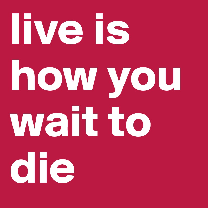 live is how you wait to die