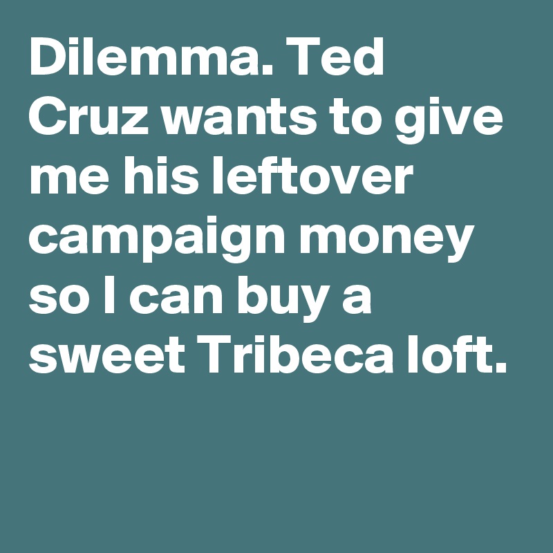 Dilemma. Ted Cruz wants to give me his leftover campaign money so I can buy a sweet Tribeca loft.