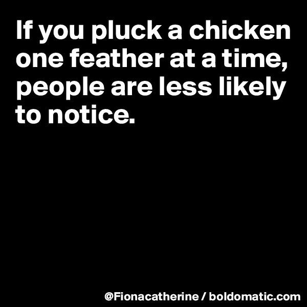 If you pluck a chicken
one feather at a time,
people are less likely
to notice.




