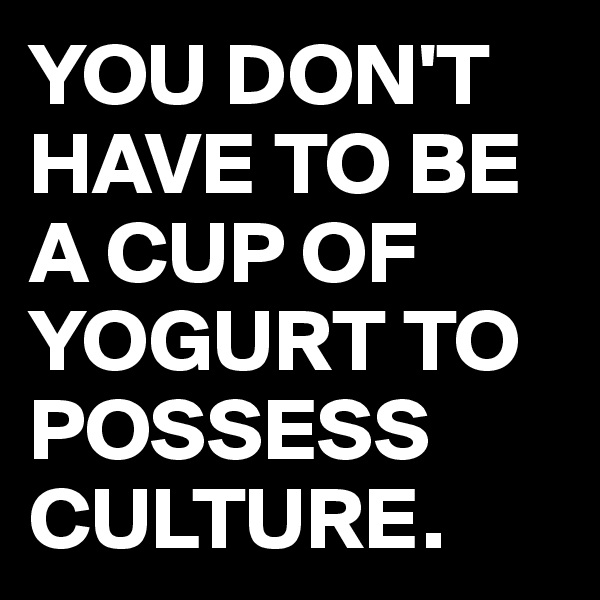 YOU DON'T HAVE TO BE A CUP OF YOGURT TO POSSESS CULTURE.