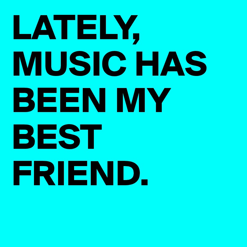 LATELY, MUSIC HAS BEEN MY BEST FRIEND.
