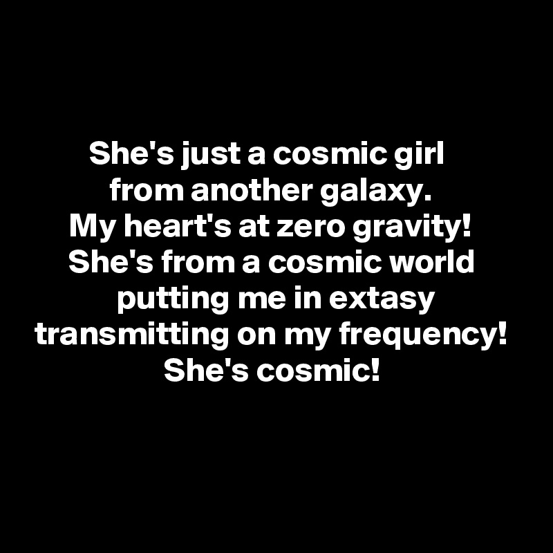 


         She's just a cosmic girl
            from another galaxy.
      My heart's at zero gravity!
      She's from a cosmic world
             putting me in extasy
 transmitting on my frequency!
                    She's cosmic!


