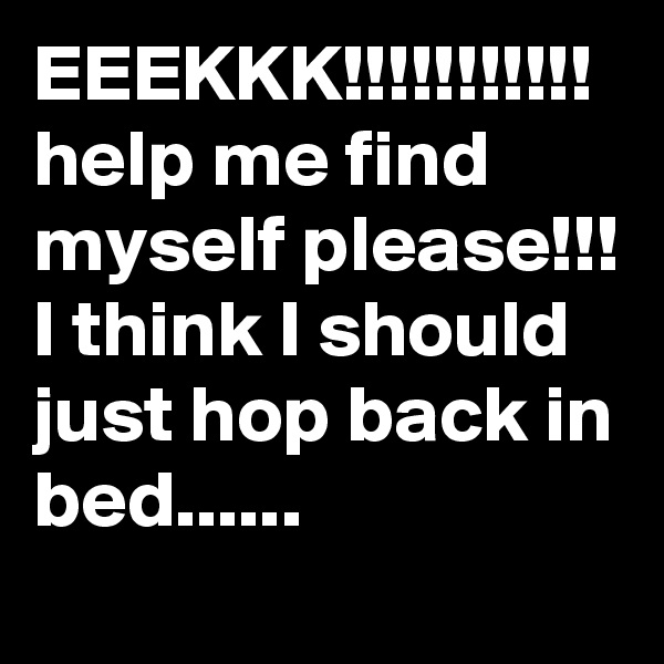EEEKKK!!!!!!!!!!!
help me find myself please!!! I think I should just hop back in bed......