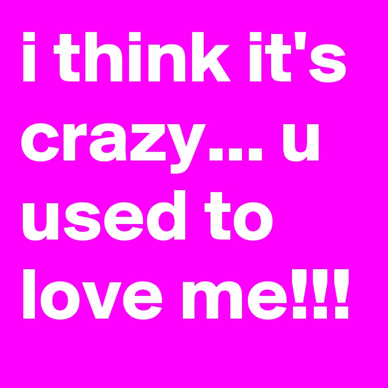 i think it's crazy... u used to love me!!!