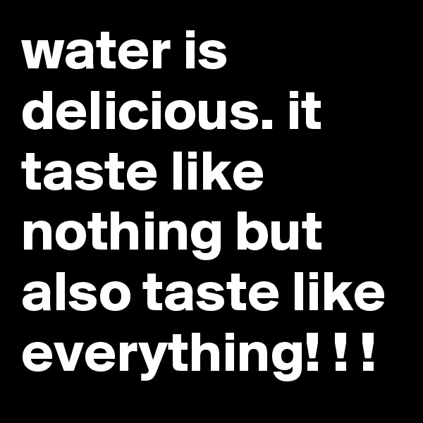 water is delicious. it taste like nothing but also taste like everything! ! !