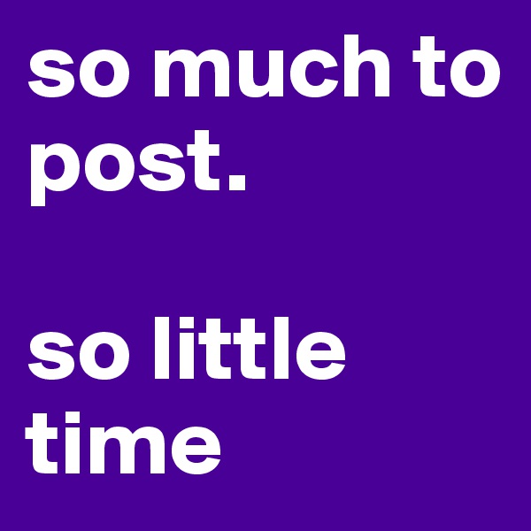 so much to post.

so little time