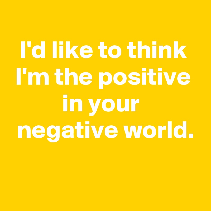 
I'd like to think I'm the positive in your 
 negative world.

