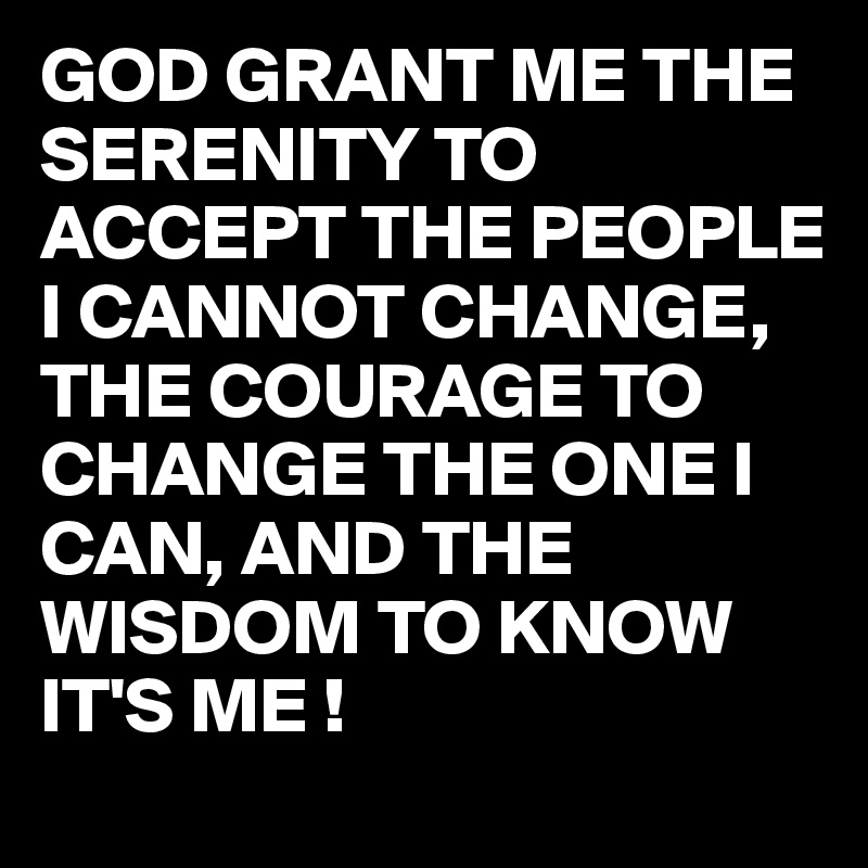 GOD GRANT ME THE SERENITY TO ACCEPT THE PEOPLE I CANNOT CHANGE, THE COURAGE TO CHANGE THE ONE I CAN, AND THE WISDOM TO KNOW IT'S ME !