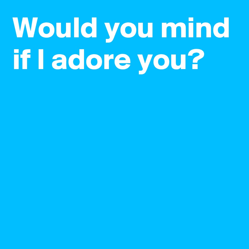 Would you mind if I adore you?




