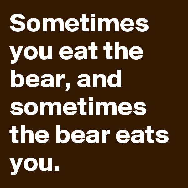 Sometimes you eat the bear, and sometimes the bear eats you.