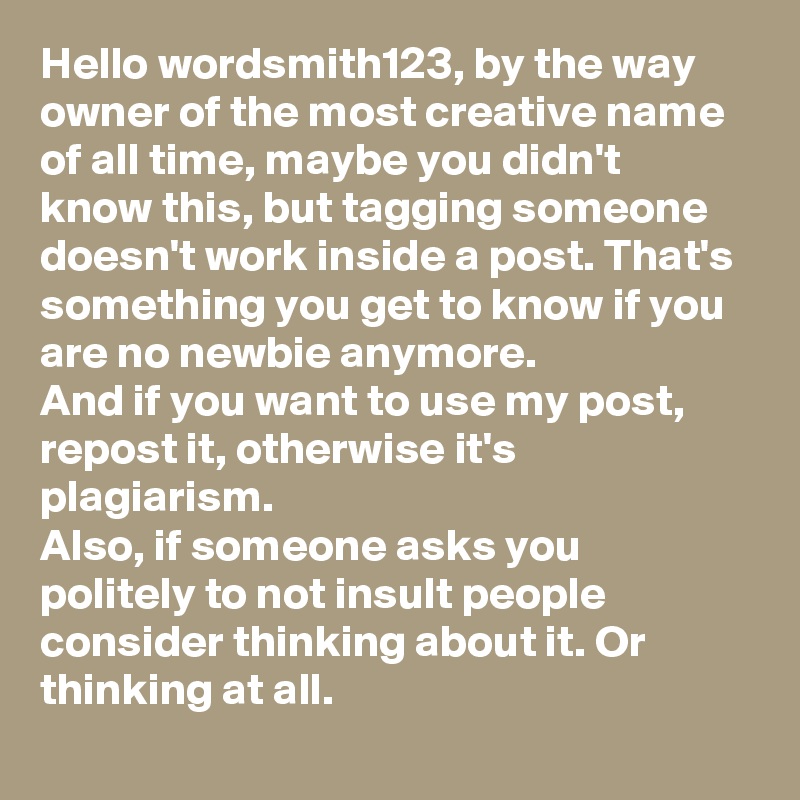 Hello wordsmith123, by the way owner of the most creative name of all time, maybe you didn't know this, but tagging someone doesn't work inside a post. That's something you get to know if you are no newbie anymore. 
And if you want to use my post, repost it, otherwise it's plagiarism. 
Also, if someone asks you politely to not insult people consider thinking about it. Or thinking at all.