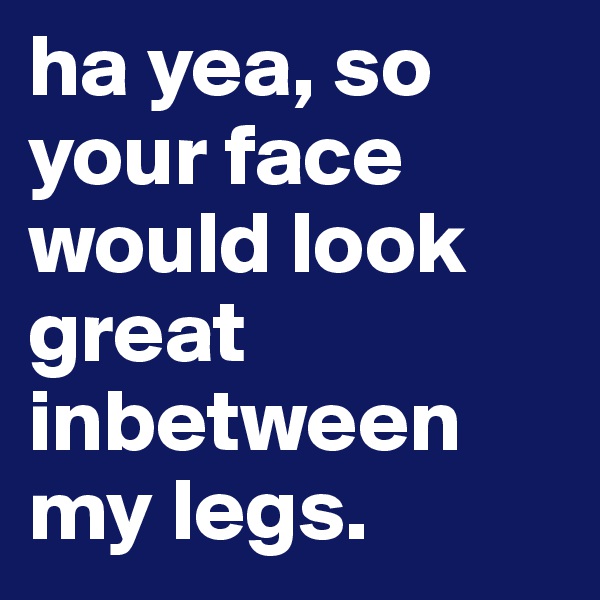 ha yea, so your face would look great inbetween my legs.