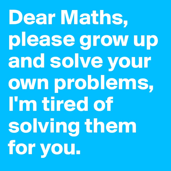 Dear Maths, please grow up and solve your own problems, I'm tired of solving them for you. 