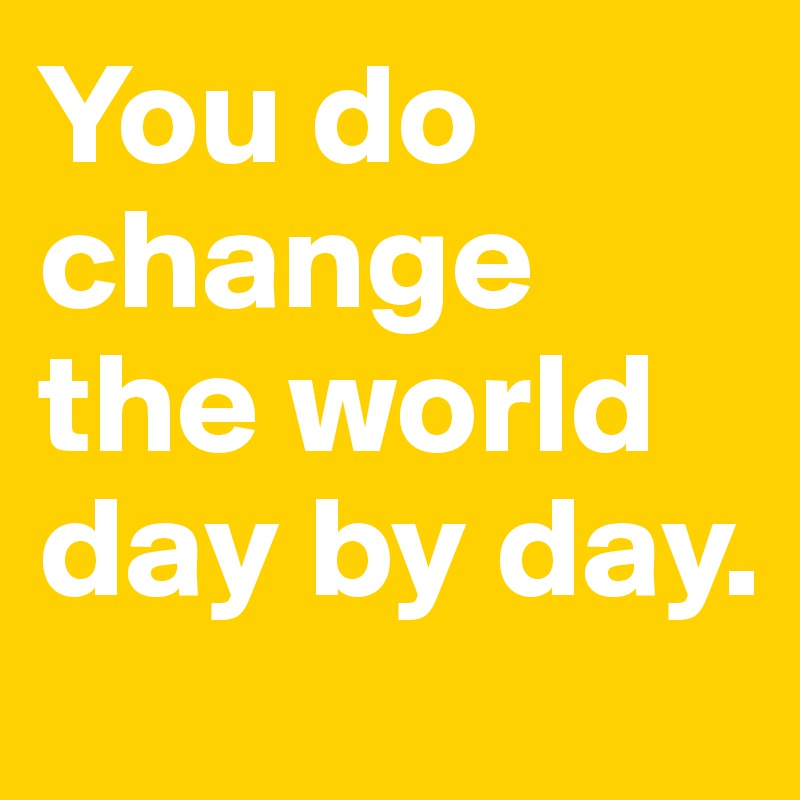You do change the world day by day.