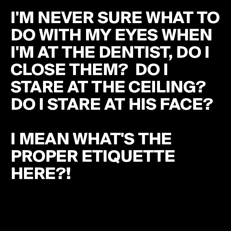 I'M NEVER SURE WHAT TO DO WITH MY EYES WHEN I'M AT THE DENTIST, DO I CLOSE THEM?  DO I STARE AT THE CEILING? DO I STARE AT HIS FACE?

I MEAN WHAT'S THE PROPER ETIQUETTE HERE?! 
